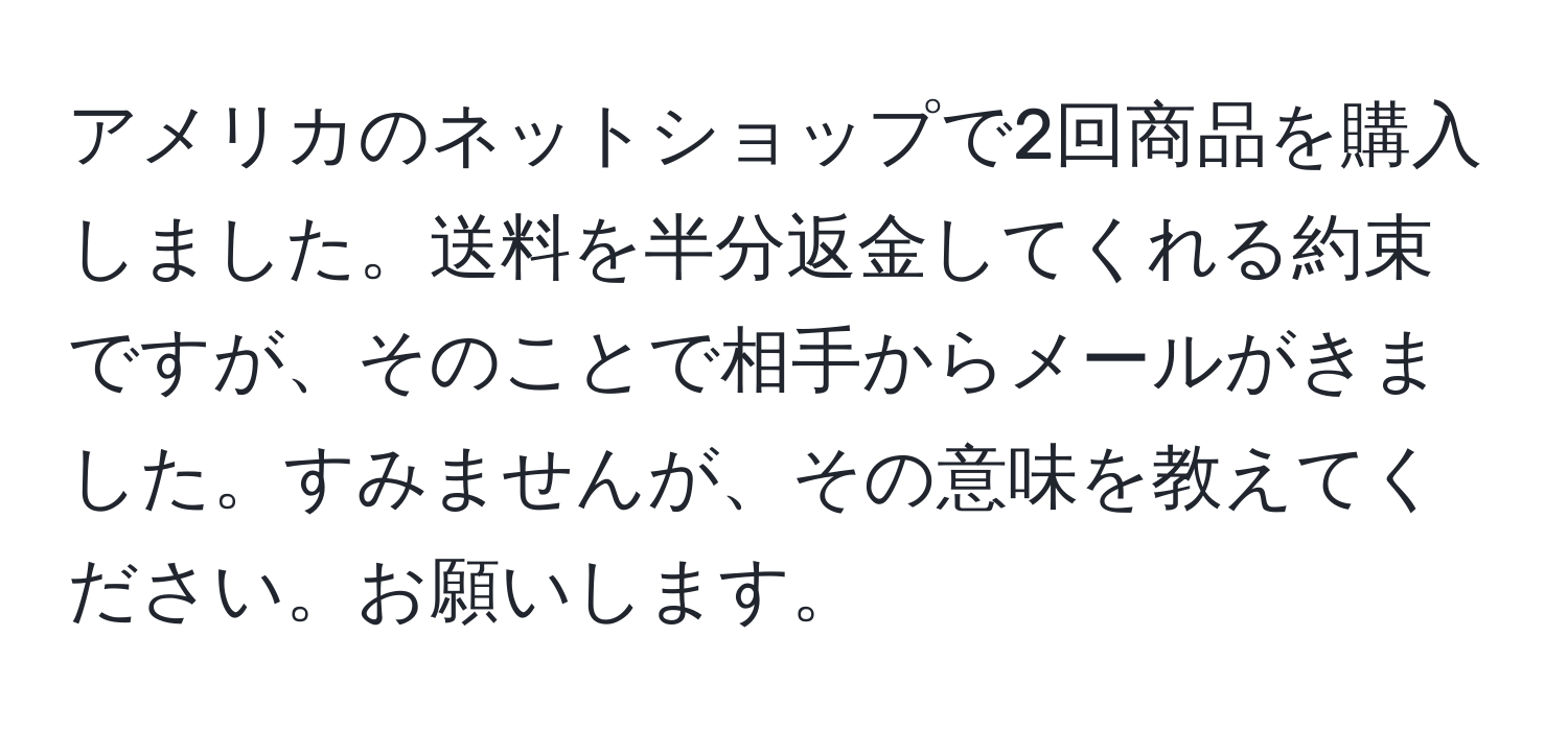 アメリカのネットショップで2回商品を購入しました。送料を半分返金してくれる約束ですが、そのことで相手からメールがきました。すみませんが、その意味を教えてください。お願いします。