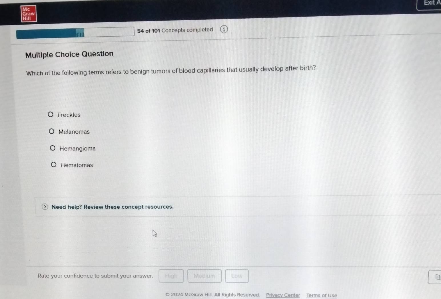 Exit A
Mc
Graw
Hill
54 of 101 Concepts completed
Multiple Choice Question
Which of the following terms refers to benign tumors of blood capillaries that usually develop after birth?
Freckles
Melanomas
Hemangioma
Hematomas
Need help? Review these concept resources.
Rate your confidence to submit your answer. High Medium Low I
© 2024 McGraw Hill. All Rights Reserved. Privacy Center Terms of Use