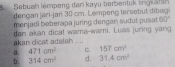 Sebuah lempeng dari kayu berbentuk lingkaran
dengan jari-jari 30 cm. Lempeng tersebut dibagi
menjadi beberapa juring dengan sudut pusat 60°
dan akan dicat warna-warni. Luas juring yang
akan dicat adalah ....
a. 471cm^2 C. 157cm^2
b. 314cm^2 d. 31,4cm^2