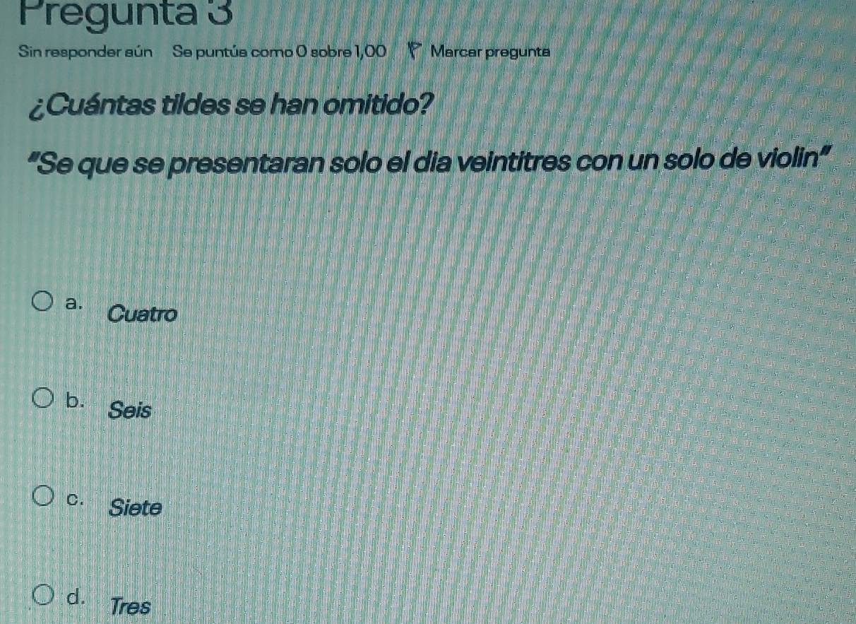 Pregunta 3
Sin responder sún Se puntús como 0 sobre 1,00 Marcar pregunta
¿Cuántas tildes se han omitido?
“Se que se presentaran solo el dia veintitres con un solo de violin”
a. Cuatro
b. Seis
C. Siete
d. Tres