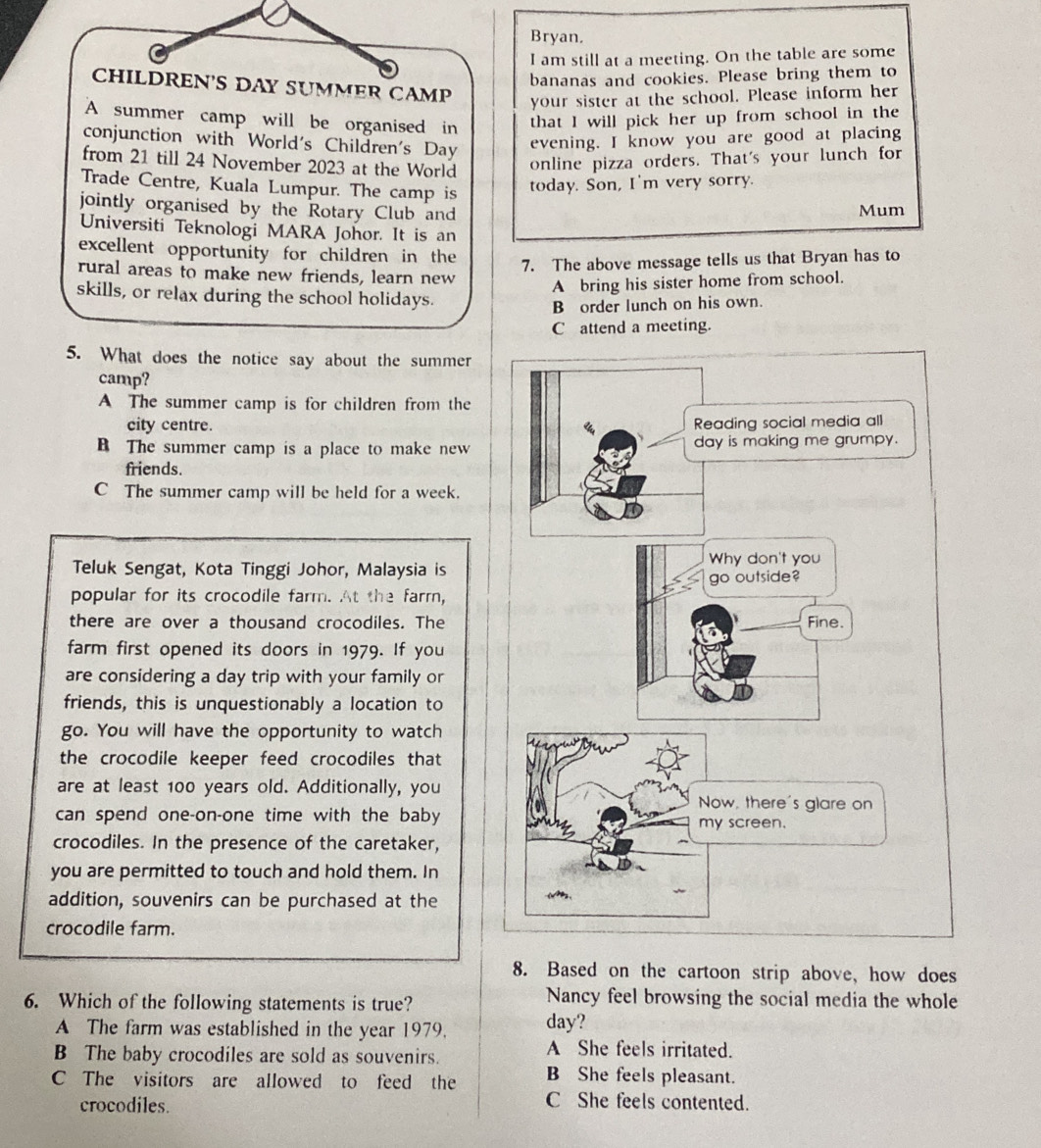 Bryan.
I am still at a meeting. On the table are some
bananas and cookies. Please bring them to
CHILDREN'S DAY SUMMER CAMP
your sister at the school. Please inform her
A summer camp will be organised in that I will pick her up from school in the
conjunction with World's Children's Day evening. I know you are good at placing
from 21 till 24 November 2023 at the World
online pizza orders. That's your lunch for
Trade Centre, Kuala Lumpur. The camp is
today. Son, I'm very sorry.
jointly organised by the Rotary Club and Mum
Universiti Teknologi MARA Johor. It is an
excellent opportunity for children in the
7. The above message tells us that Bryan has to
rural areas to make new friends, learn new
A bring his sister home from school.
skills, or relax during the school holidays.
B order lunch on his own.
C attend a meeting.
5. What does the notice say about the summer
camp?
A The summer camp is for children from the
city centre.
B The summer camp is a place to make new 
friends.
C The summer camp will be held for a week.
Teluk Sengat, Kota Tinggi Johor, Malaysia is
popular for its crocodile farm. At the farm,
there are over a thousand crocodiles. The
farm first opened its doors in 1979. If you
are considering a day trip with your family or
friends, this is unquestionably a location to
go. You will have the opportunity to watch
the crocodile keeper feed crocodiles that
are at least 100 years old. Additionally, you
can spend one-on-one time with the baby
crocodiles. In the presence of the caretaker,
you are permitted to touch and hold them. In
addition, souvenirs can be purchased at the
crocodile farm.
8. Based on the cartoon strip above, how does
6. Which of the following statements is true?
Nancy feel browsing the social media the whole
A The farm was established in the year 1979. day?
B The baby crocodiles are sold as souvenirs.
A She feels irritated.
C The visitors are allowed to feed the B She feels pleasant.
crocodiles.
C She feels contented.