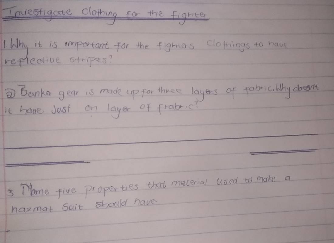 Investigate clothing for the fighter 
Wihy it is important for the fighies clotings to have 
reflective stripes? 
⑦ Banker gear is made up for three layers of fabmc. Why doesn't 
it have Jast on layer of frabr,c? 
3 Tome five properties that material used to make a 
hazmat Suit should have.