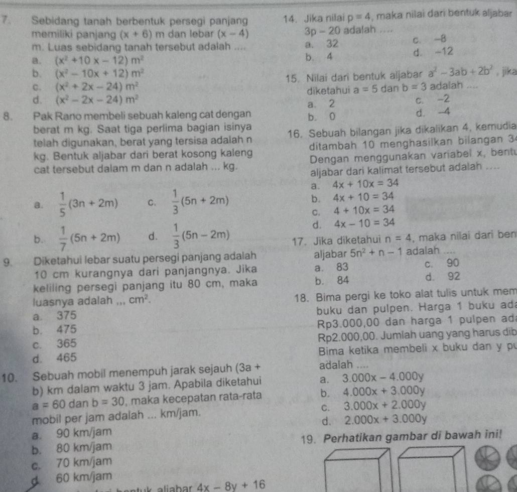 Sebidang tanah berbentuk persegi panjang 14. Jika nilai p=4 , maka nilai dari bentuk aljabar
3p-20
memiliki panjang (x+6)m dan lebar (x-4) adalah ....
m. Luas sebidang tanah tersebut adalah .... a. 32 c. -8
a. (x^2+10x-12)m^2 b. 4 d. -12
b. (x^2-10x+12)m^2 , jika
C. (x^2+2x-24)m^2 15. Nilai dari bentuk aljabar a^2-3ab+2b^2
d. (x^2-2x-24)m^2 diketahui a=5 dan b=3 adalah ....
a 2 c. -2
8. Pak Rano membeli sebuah kaleng cat dengan b. 0
d. -4
berat m kg. Saat tiga perlima bagian isinya
telah digunakan, berat yang tersisa adalah n 16. Sebuah bilangan jika dikalikan 4, kemudia
kg. Bentuk aljabar dari berat kosong kaleng ditambah 10 menghasilkan bilangan 3
cat tersebut dalam m dan n adalah ... kg. Dengan menggunakan variabel x, bent
aljabar dari kalimat tersebut adalah ....
a. 4x+10x=34
a.  1/5 (3n+2m) C.  1/3 (5n+2m) b. 4x+10=34
C. 4+10x=34
d. 4x-10=34
b.  1/7 (5n+2m) d.  1/3 (5n-2m) , maka nilai dari ben
17. Jika diketahui n=4
9. Diketahui lebar suatu persegi panjang adalah aljabar 5n^2+n-1 adalah_
10 cm kurangnya dari panjangnya. Jika a. 83 c 90
keliling persegi panjang itu 80 cm, maka b. 84 d. 92
luasnya adalah ,,. cm^2. 18. Bima pergi ke toko alat tulis untuk mem
a 375 _buku dan pulpen. Harga 1 buku ad
b. 475 Rp3.000,00 dan harga 1 pulpen ad
c. 365 Rp2.000,00. Jumlah uang yang harus dib
d 465 Bima ketika membeli x buku dan y p
10. Sebuah mobil menempuh jarak sejauh (3a+
adalah ....
b) km dalam waktu 3 jam. Apabila diketahui
a. 3.000x-4.000y
a=60 dan b=30 , maka kecepatan rata-rata b. 4.000x+3.000y
C. 3.000x+2.000y
mobil per jam adalah ... km/jam.
d.
a. 90 km/jam 2.000x+3.000y
b. 80 km/jam 19. Perhatikan gambar di bawah ini!
c. 70 km/jam
d 60 km/jam
4x-8y+16