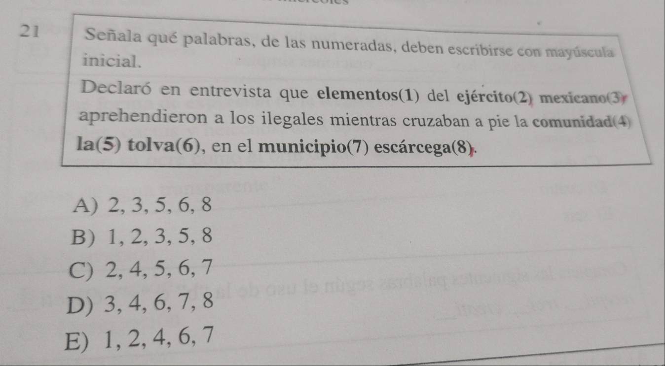 Señala qué palabras, de las numeradas, deben escribirse con mayúscula
inicial.
Declaró en entrevista que elementos(1) del ejército(2) mexicano(3)
aprehendieron a los ilegales mientras cruzaban a pie la comunidad(4)
la(5) tolva(6), en el municipio(7) escárcega(8).
A) 2, 3, 5, 6, 8
B) 1, 2, 3, 5, 8
C) 2, 4, 5, 6, 7
D) 3, 4, 6, 7, 8
E) 1, 2, 4, 6, 7