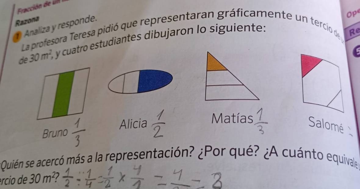 Razona 
Analiza y responde. 
Ope 
La profesora Teresa pidió que representaran gráficamente un tercio de 
de 30m^2, y cuatro estudiantes dibujaron lo siguiente: 
Re 
Matías 
Bruno 
Alicia Salomé 
Quién se acercó más a la representación? ¿Por qué? ¿A cuánto equivale 
ércio de 30m^2