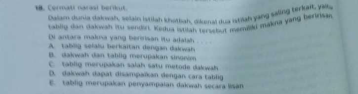 Cermati narasi berikut.
Dalam dunia dakwah, selain istilah khotbah, dikenal dua istilah yang saling terkait, yaitu
tablig dan dakwah itu sendiri. Kedua istilah tersebut memiliki makna yang beririsan
Di antara makna yang beririsan itu adalah . . . .
A. tablig selalu berkaitan dengan dakwah
B. dakwah dan tablig merupakan sinonim
C. tablig merupakan salah satu metode dakwah
D. dakwah dapat disampaikan dengan cara tablig
E. tablig merupakan penyampaian dakwah secara lisan