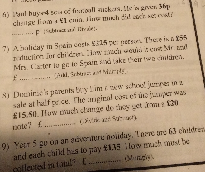 Paul buys· 4 sets of football stickers. He is given 36p
change from a £1 coin. How much did each set cost? 
_p (Subtract and Divide). 
7) A holiday in Spain costs £225 per person. There is a £55
reduction for children. How much would it cost Mr. and 
Mrs. Carter to go to Spain and take their two children. 
_£ 
(Add, Subtract and Multiply). 
8) Dominic’s parents buy him a new school jumper in a 
sale at half price. The original cost of the jumper was
£15.50. How much change do they get from a £20
note?€£ _(Divide and Subtract). 
9) Year 5 go on an adventure holiday. There are 63 children 
and each child has to pay £135. How much must be 
collected in total?€£ _(Multiply).