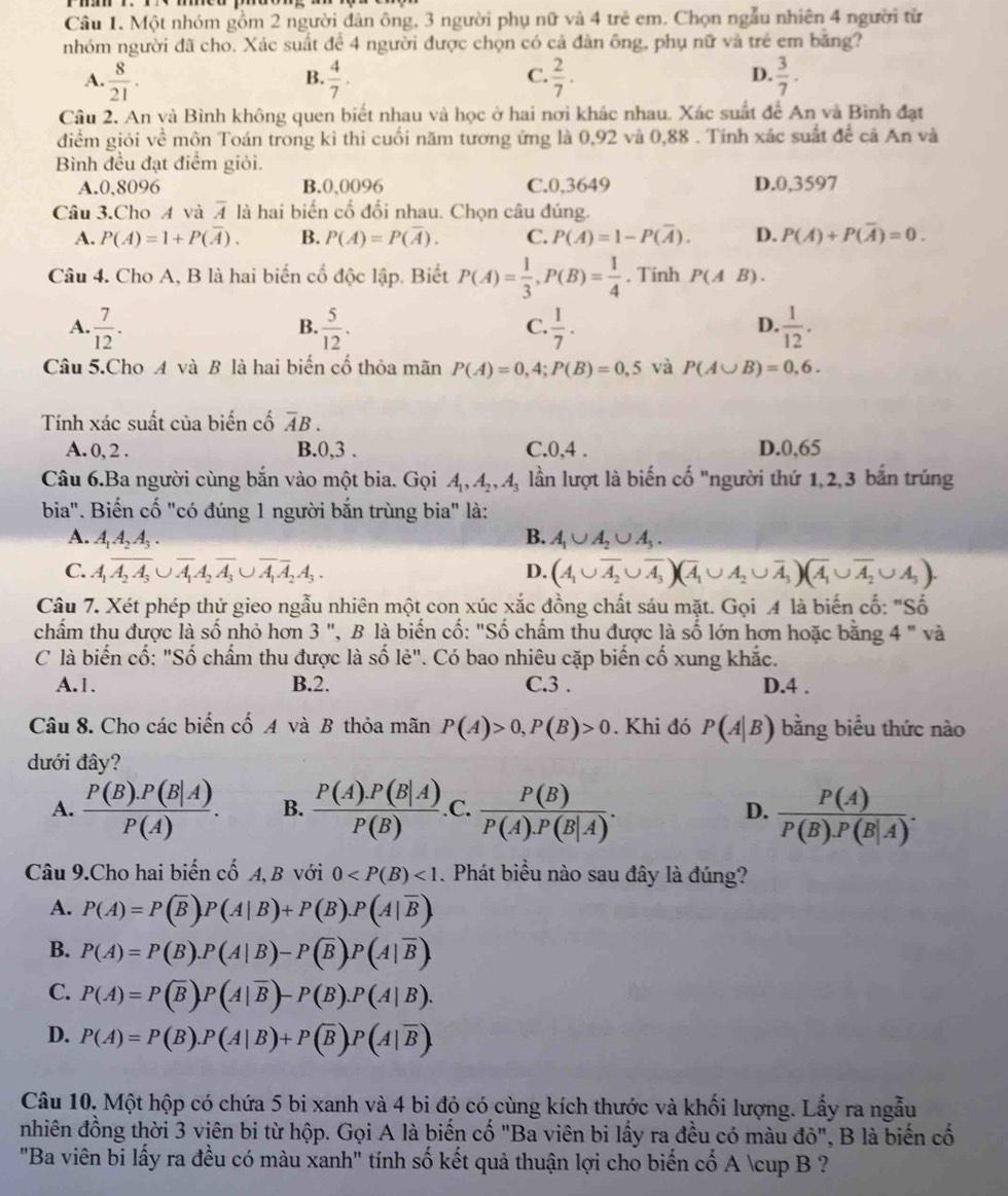 Một nhóm gồm 2 người đàn ông, 3 người phụ nữ và 4 trẻ em. Chọn ngẫu nhiên 4 người từ
nhóm người đã cho. Xác suất để 4 người được chọn có cả đàn ông, phụ nữ và trẻ em bằng?
C.
A.  8/21 .  4/7 .  2/7 .  3/7 .
B.
D.
Câu 2. An và Bình không quen biết nhau và học ở hai nơi khác nhau. Xác suất để An và Bình đạt
điểm giỏi về môn Toán trong kì thi cuối năm tương ứng là 0,92 và 0,88 . Tính xác suất để cã An và
Bình đều đạt điểm giỏi.
A.0,8096 B.0,0096 C.0,3649 D.0,3597
Câu 3.Cho A và overline A là hai biến cố đối nhau. Chọn câu đúng.
A. P(A)=1+P(overline A). B. P(A)=P(overline A). C. P(A)=1-P(overline A). D. P(A)+P(overline A)=0.
Câu 4. Cho A, B là hai biến cố độc lập. Biết P(A)= 1/3 ,P(B)= 1/4 . Tinh P(AB).
A.  7/12 .  5/12 .  1/7 .  1/12 .
B.
C.
D.
Câu 5.Cho A và B là hai biến cố thỏa mãn P(A)=0,4;P(B)=0,5 và P(A∪ B)=0,6.
Tính xác suất của biến cố overline AB.
A. 0, 2 . B.0,3 . C.0,4 . D.0,65
Câu 6.Ba người cùng bắn vào một bia. Gọi A_1,A_2,A_3 lần lượt là biến cố "người thứ 1,2,3 bắn trúng
bia". Biến cố "có đúng 1 người bắn trùng bia" là:
A. A_1A_2A_3. B. A_1∪ A_2∪ A_3.
C. A_1overline A_2A_3∪ overline A_1A_2overline A_3∪ overline A_1overline A_2A_3. D. (A_1∪ overline A_2∪ overline A_3)(overline A_1∪ A_2∪ overline A_3)(overline A_1∪ overline A_2∪ A_3).
Câu 7. Xét phép thứ gieo ngẫu nhiên một con xúc xắc đồng chất sáu mặt. Gọi 4 là biến cố: "Số
chẩm thu được là số nhỏ hơn 3 ", B là biến cố: "Số chấm thu được là số lớn hơn hoặc bằng 4 " và
C là biến cố: "Số chẩm thu được là số lẻ". Có bao nhiêu cặp biến cố xung khắc.
A.1. B.2. C.3 . D.4 .
Câu 8. Cho các biến cố A và B thỏa mãn P(A)>0,P(B)>0. Khi đó P(A|B) bằng biểu thức nào
dưới đây?
A.  (P(B).P(B|A))/P(A) . B.  (P(A).P(B|A))/P(B) ..C.  P(B)/P(A).P(B|A) . D.  P(A)/P(B).P(B|A) .
Câu 9.Cho hai biến cố A, B với 0 <1</tex> . Phát biểu nào sau đây là đúng?
A. P(A)=P(overline B)P(A|B)+P(B).P(A|overline B).
B. P(A)=P(B).P(A|B)-P(overline B).P(A|overline B).
C. P(A)=P(overline B)P(A|overline B)-P(B).P(A|B).
D. P(A)=P(B).P(A|B)+P(overline B).P(A|overline B).
Câu 10. Một hộp có chứa 5 bi xanh và 4 bi độ có cùng kích thước và khối lượng. Lấy ra ngẫu
nhiên đồng thời 3 viên bi từ hộp. Gọi A là biến cố "Ba viên bi lấy ra đều có màu đỏ", B là biến cố
"Ba viên bi lấy ra đều có màu xanh" tính số kết quả thuận lợi cho biến cố A ∪ B ?