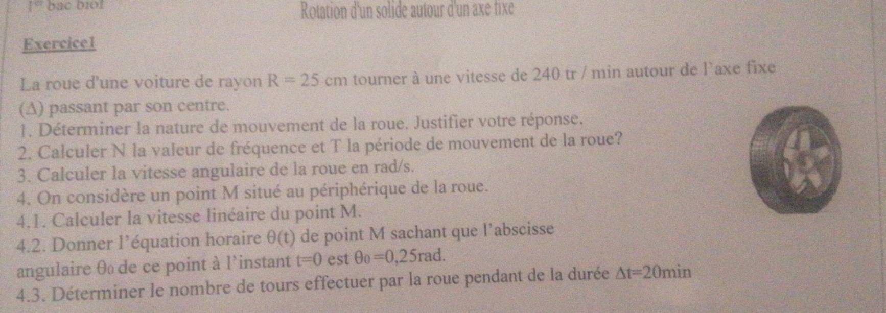 bac biot 
Rotation d'un solide autour d'un axe fixe 
Exercice1 
La roue d'une voiture de rayon R=25cm tourner à une vitesse de 240 tr / min autour de l'axe fixe 
(A) passant par son centre. 
1. Déterminer la nature de mouvement de la roue. Justifier votre réponse. 
2. Calculer N la valeur de fréquence et T la période de mouvement de la roue? 
3. Calculer la vitesse angulaire de la roue en rad/s. 
4. On considère un point M situé au périphérique de la roue. 
4.1. Calculer la vitesse linéaire du point M. 
4.2. Donner l’équation horaire θ (t) de point M sachant que l’abscisse 
angulaire θ de ce point à l'instant t=0 est θ _0=0,25rad. 
4.3. Déterminer le nombre de tours effectuer par la roue pendant de la durée △ t=20min