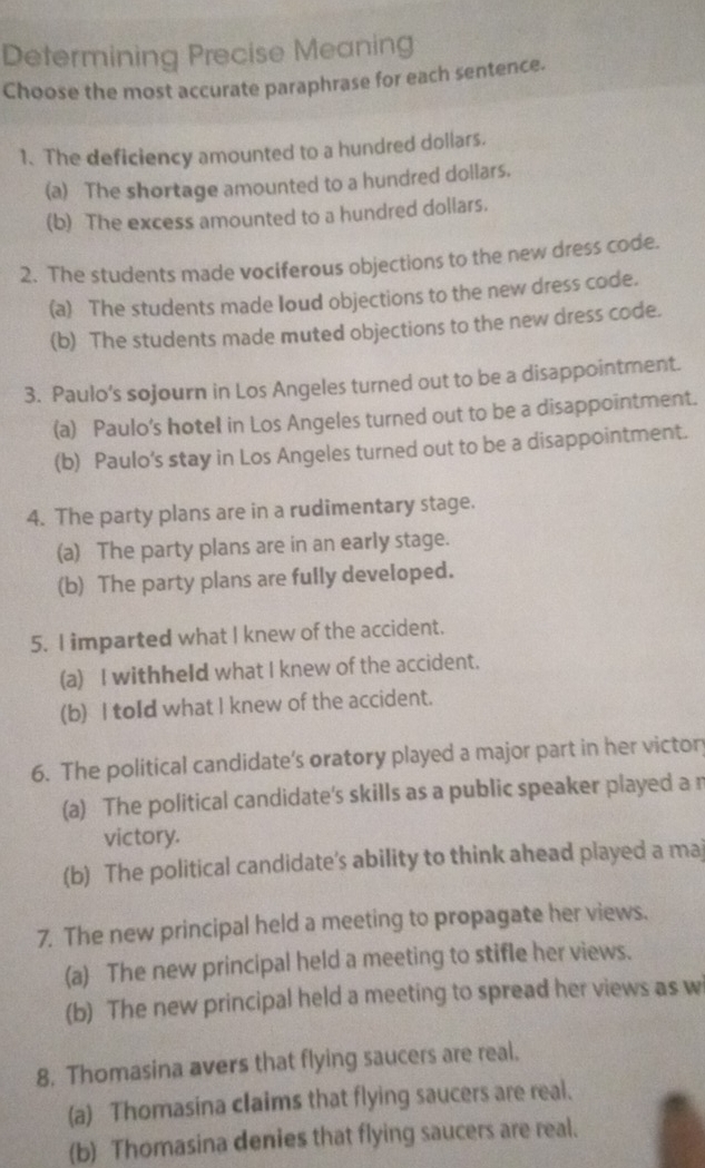 Determining Precise Meaning
Choose the most accurate paraphrase for each sentence.
1、 The deficiency amounted to a hundred dollars.
(a) The shortage amounted to a hundred dollars.
(b) The excess amounted to a hundred dollars.
2. The students made vociferous objections to the new dress code.
(a) The students made Ioud objections to the new dress code.
(b) The students made muted objections to the new dress code.
3. Paulo’s sojourn in Los Angeles turned out to be a disappointment.
(a) Paulo's hotel in Los Angeles turned out to be a disappointment.
(b) Paulo's stay in Los Angeles turned out to be a disappointment.
4. The party plans are in a rudimentary stage.
(a) The party plans are in an early stage.
(b) The party plans are fully developed.
5. I imparted what I knew of the accident.
(a) I withheld what I knew of the accident.
(b) I told what I knew of the accident.
6. The political candidate’s oratory played a major part in her victon
(a) The political candidate's skills as a public speaker played a r
victory.
(b) The political candidate's ability to think ahead played a ma
7. The new principal held a meeting to propagate her views.
(a) The new principal held a meeting to stifle her views.
(b) The new principal held a meeting to spread her views as w
8. Thomasina avers that flying saucers are real.
(a) Thomasina claims that flying saucers are real.
(b) Thomasina denies that flying saucers are real.