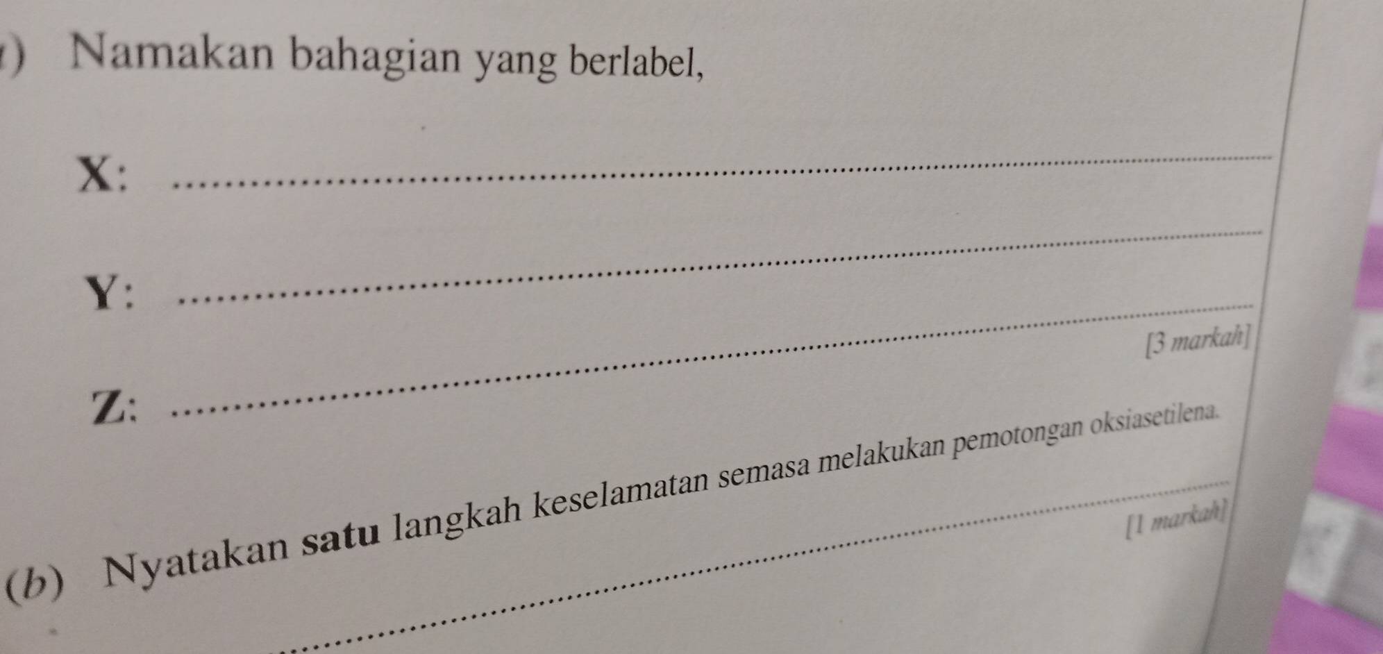 ) Namakan bahagian yang berlabel,
X : 
_ 
Y:_ 
_ 
[3 markah] 
Z: 
(b) Nyatakan satu langkah keselamatan semasa melakukan pemotongan oksiasetilena 
[1 markah]