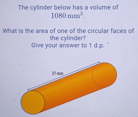 The cylinder below has a volume of
1080mm^3. 
What is the area of one of the circular faces of 
the cylinder? 
Give your answer to 1 d.p.