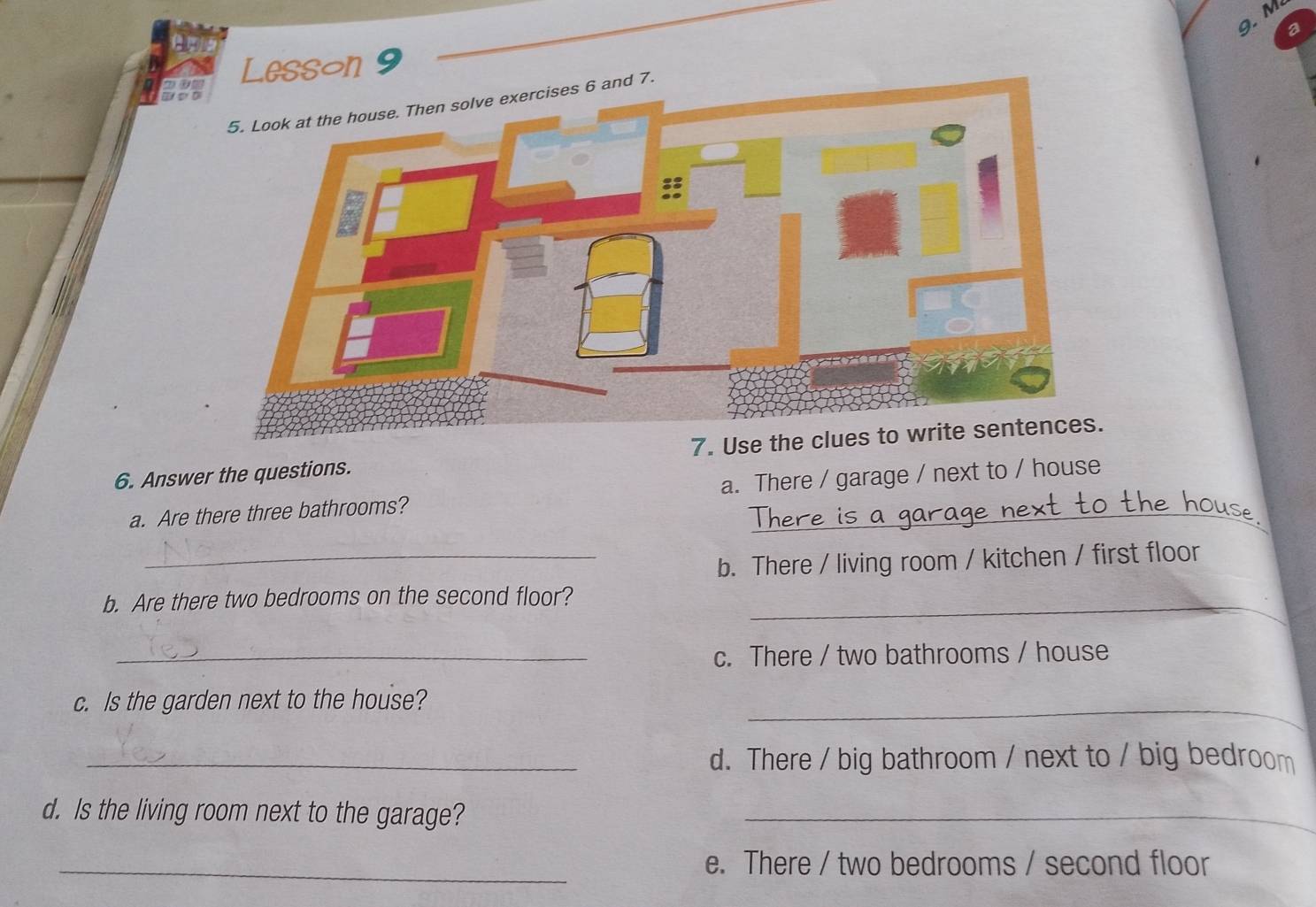 Lesson 9
and 7.
6. Answer the questions. 7. Use t
a. Are there three bathrooms? a. There / garage / next to / house
_b. There / living room / kitchen / first floor
b. Are there two bedrooms on the second floor?_
_c. There / two bathrooms / house
c. Is the garden next to the house?
_
_d. There / big bathroom / next to / big bedroom
d. Is the living room next to the garage?_
_e. There / two bedrooms / second floor