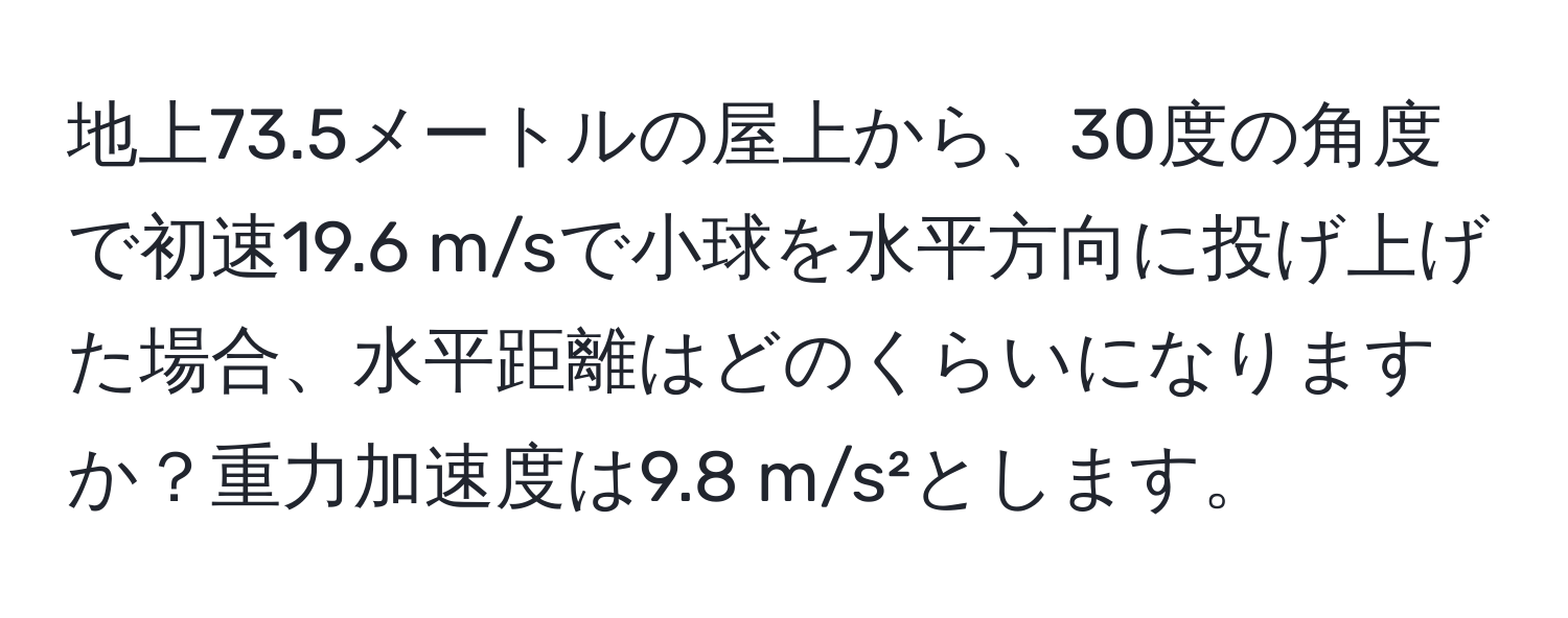 地上73.5メートルの屋上から、30度の角度で初速19.6 m/sで小球を水平方向に投げ上げた場合、水平距離はどのくらいになりますか？重力加速度は9.8 m/s²とします。