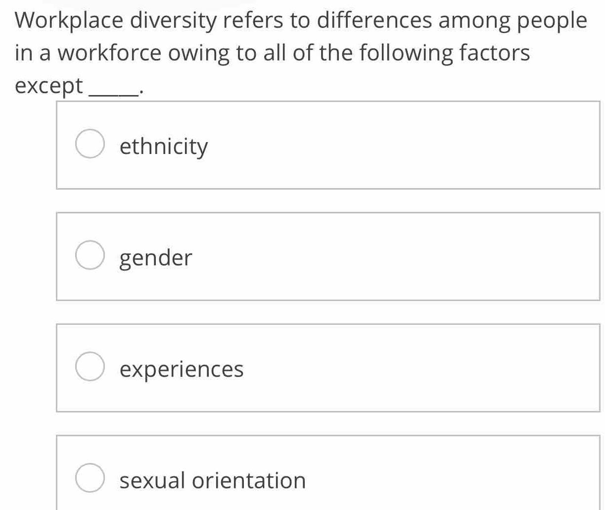 Workplace diversity refers to differences among people
in a workforce owing to all of the following factors
except_
.
ethnicity
gender
experiences
sexual orientation