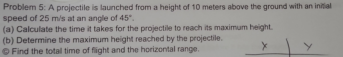 Problem 5: A projectile is launched from a height of 10 meters above the ground with an initial 
speed of 25 m/s at an angle of 45°. 
(a) Calculate the time it takes for the projectile to reach its maximum height. 
(b) Determine the maximum height reached by the projectile. 
© Find the total time of flight and the horizontal range.