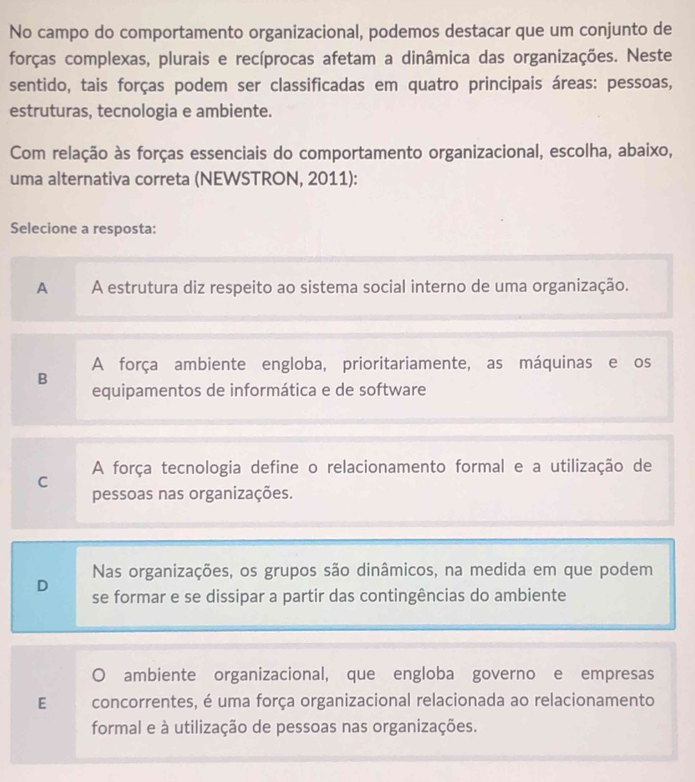 No campo do comportamento organizacional, podemos destacar que um conjunto de
forças complexas, plurais e recíprocas afetam a dinâmica das organizações. Neste
sentido, tais forças podem ser classificadas em quatro principais áreas: pessoas,
estruturas, tecnologia e ambiente.
Com relação às forças essenciais do comportamento organizacional, escolha, abaixo,
uma alternativa correta (NEWSTRON, 2011):
Selecione a resposta:
A A estrutura diz respeito ao sistema social interno de uma organização.
A força ambiente engloba, prioritariamente, as máquinas e os
B
equipamentos de informática e de software
A força tecnologia define o relacionamento formal e a utilização de
C
pessoas nas organizações.
Nas organizações, os grupos são dinâmicos, na medida em que podem
D se formar e se dissipar a partir das contingências do ambiente
ambiente organizacional, que engloba governo e empresas
E concorrentes, é uma força organizacional relacionada ao relacionamento
formal e à utilização de pessoas nas organizações.