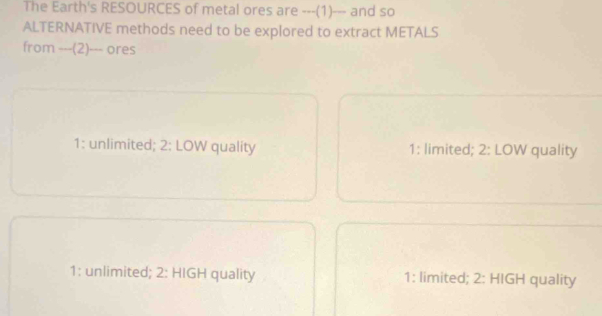 The Earth's RESOURCES of metal ores are ---(1)--- and so
ALTERNATIVE methods need to be explored to extract METALS
from ---(2)--- ores
1: unlimited; 2: LOW quality 1: limited; 2: LOW quality
1: unlimited; 2: HIGH quality 1: limited; 2: HIGH quality