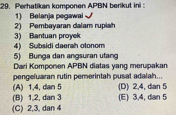 Perhatikan komponen APBN berikut ini :
1) Belanja pegawai
2) Pembayaran dalam rupiah
3) Bantuan proyek
4) Subsidi daerah otonom
5) Bunga dan angsuran utang
Dari Komponen APBN diatas yang merupakan
pengeluaran rutin pemerintah pusat adalah...
(A) 1, 4, dan 5 (D) 2, 4, dan 5
(B) 1, 2, dan 3 (E) 3, 4, dan 5
(C) 2, 3, dan 4