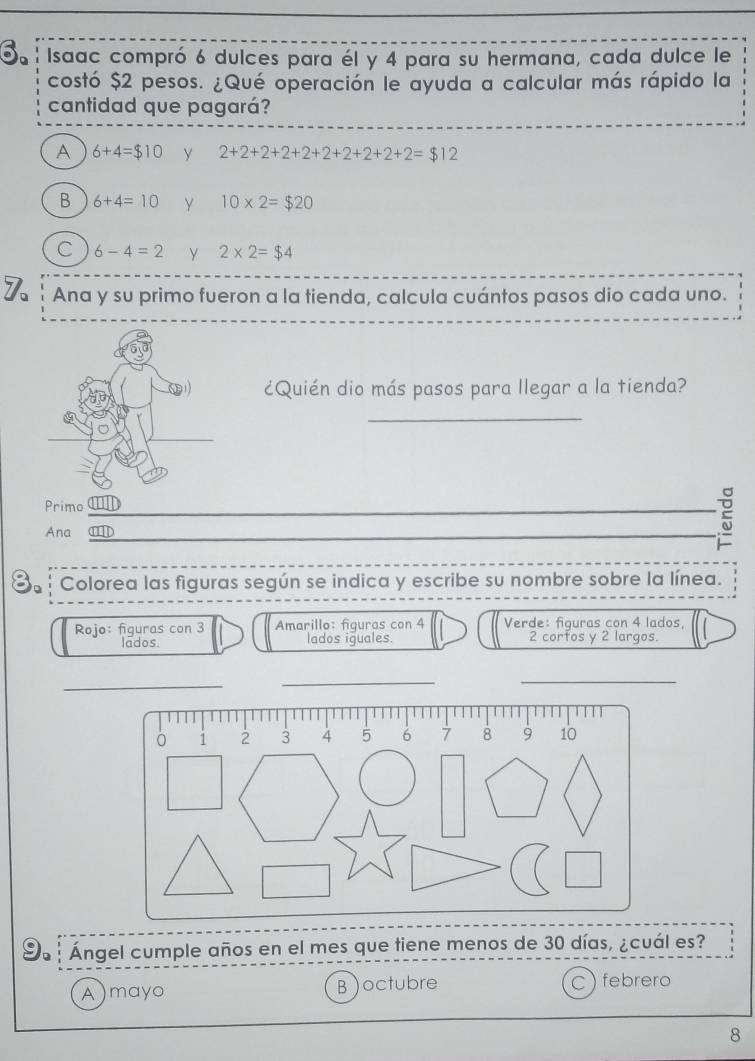 Isaac compró 6 dulces para él y 4 para su hermana, cada dulce le
costó $2 pesos. ¿Qué operación le ayuda a calcular más rápido la
cantidad que pagará?
A 6+4=$10 y 2+2+2+2+2+2+2+2+2+2=$12
B 6+4=10 Y 10* 2=$20
C 6-4=2 y 2* 2=$4
7 Ana y su primo fueron a la tienda, calcula cuántos pasos dio cada uno.
¿Quién dio más pasos para llegar a la tienda?
_
Primo_
_
Ana ⑪D_
Colorea las figuras según se indica y escribe su nombre sobre la línea.
Rojo: figuras con 3 Amarillo: figuras con 4 Verde: fiquras con 4 lados,
lados. lados iguales. 2 corfos y 2 largos.
_
_
_
Ángel cumple años en el mes que tiene menos de 30 días, ¿cuál es?
A)mayo B )octubre C) febrero
8