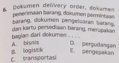 Dokumen delivery order, dokumen
penerimaan barang, dokumen permintaan
barang, dokumen pengeluaran barang.
dan kartu persediaan barang, merupakan
baqian dari dokumen . . . .
A. bisnis D. pergudangan
B. logistik E. pengepakan
C. transportasi