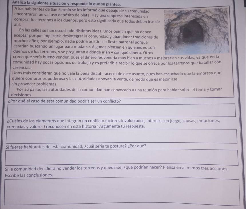 Analiza la siguiente situación y responde lo que se plantea.
A los habitantes de San Fermín se les informó que debajo de su comunidad
encontraron un valioso depósito de plata. Hay una empresa interesada en
comprar los terrenos a los dueños, pero esto significaría que todos deben irse de
ahí.
En las calles se han escuchado distintas ideas. Unos opinan que no deben
aceptar porque implicaría desintegrar la comunidad y abandonar tradiciones de
muchos años; por ejemplo, nadie podría asistir a la fiesta patronal porque
estarían buscando un lugar para mudarse. Algunos piensan en quienes no son
dueños de los terrenos, y se preguntan a dónde irían y con qué dinero. Otros
creen que sería bueno vender, pues el dinero les vendría muy bien a muchos y mejorarían sus vidas, ya que en la
comunidad hay pocas opciones de trabajo y es preferible recibir lo que se ofrece por los terrenos que batallar con
carencias.
Unos más consideran que no vale la pena discutir acerca de este asunto, pues han escuchado que la empresa que
quiere comprar es poderosa y las autoridades apoyan la venta, de modo que es mejor irse
sin provocar problemas.
Por su parte, las autoridades de la comunidad han convocado a una reunión para hablar sobre el tema y tomar
decisiones.
¿Por qué el caso de esta comunidad podría ser un conflicto?
¿Cuáles de los elementos que integran un conflicto (actores involucrados, intereses en juego, causas, emociones,
creencias y valores) reconocen en esta historia? Argumenta tu respuesta.
Si fueras habitantes de esta comunidad, ¿cuál sería tu postura? ¿Por qué?
Si la comunidad decidiera no vender los terrenos y quedarse, ¿qué podrían hacer? Piensa en al menos tres acciones.
Escribe las conclusiones.