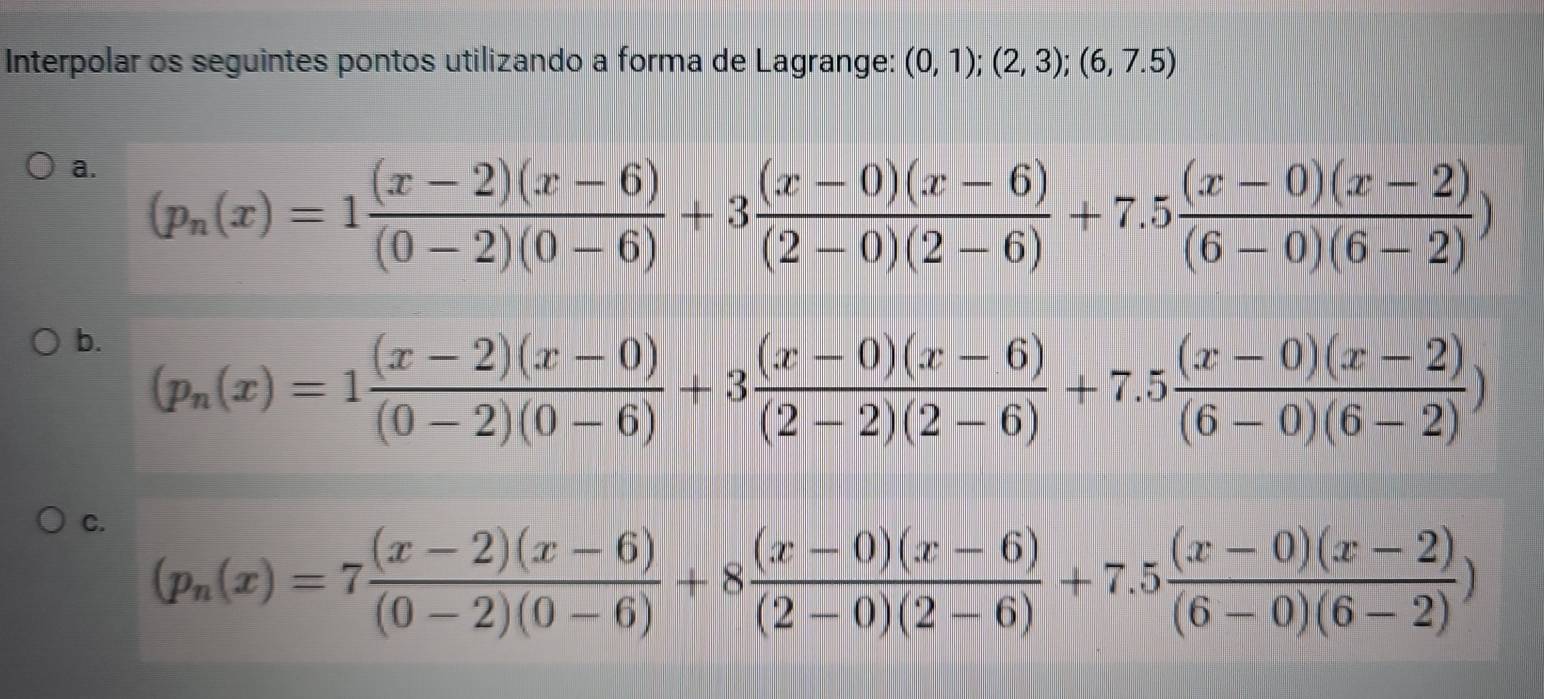 Interpolar os seguintes pontos utilizando a forma de Lagrange: (0,1);(2,3);(6,7.5)
a. (p_n(x)=1 ((x-2)(x-6))/(0-2)(0-6) +3 ((x-0)(x-6))/(2-0)(2-6) +7.5 ((x-0)(x-2))/(6-0)(6-2) )
b. (p_n(x)=1 ((x-2)(x-0))/(0-2)(0-6) +3 ((x-0)(x-6))/(2-2)(2-6) +7.5 ((x-0)(x-2))/(6-0)(6-2) )
C. (p_n(x)=7 ((x-2)(x-6))/(0-2)(0-6) +8 ((x-0)(x-6))/(2-0)(2-6) +7.5 ((x-0)(x-2))/(6-0)(6-2) )