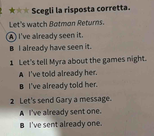 ★★ Scegli la risposta corretta.
Let’s watch Batman Returns.
A) I've already seen it.
B I already have seen it.
1 Let’s tell Myra about the games night.
A I’ve told already her.
B I’ve already told her.
2 Let’s send Gary a message.
A I’ve already sent one.
B I’ve sent already one.