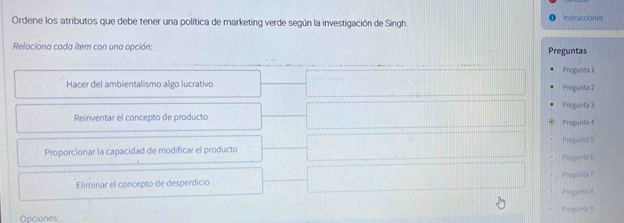 Instrucciones
Ordene los atributos que debe tener una política de marketing verde según la investigación de Singh.
Relaciona cada ítem con una opción: Preguntas
Pregunta 1
Hacer del ambientalismo algo lucrativo Pregunta 2
Pregunta 3
Reinventar el concepto de producto Pregunta 4
Proporcionar la capacidad de modificar el producto Pregunta 5
Pregunta 6
Eliminar el concepto de desperdicio Pregunta 7
Pregunta 8
Pregunta 9
Opciones: