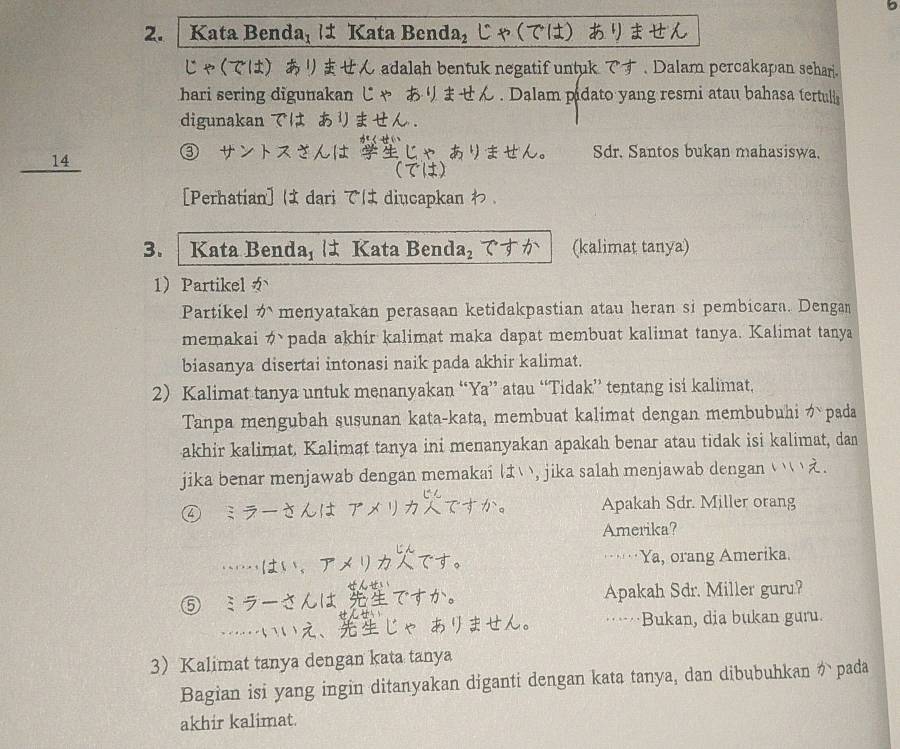 Kata Benda₁ は Kata Benda₂ じゃ (では) ありません 
じゃ(では) あリません adalah bentuk negatif untuk です . Dalam percakapan sehar. 
hari sering digunakan じゃ あませ . Dalam pidato yang resmi atau bahasa tertuli 
digunakan では あリませ 。 
_14 ③ サントスさんは じゃ ありません。 Sdr. Santos bukan mahasiswa. 
(では) 
[Perhatian] は dari では diucapkan わ。 
3. Kata Benda, は Kata Benda₂ ですか (kalimat tanya) 
1Partikel か 
Partikel menyatakan perasaan ketidakpastian atau heran si pembicara. Dengan 
memakai かpada akhir kalimat maka dapat membuat kalimat tanya. Kalimat tanya 
biasanya disertai intonasi naik pada akhir kalimat. 
2) Kalimat tanya untuk menanyakan “Ya” atau “Tidak” tentang isi kalimat, 
Tanpa mengubah susunan kata-kata, membuat kalimat dengan membubuhi がpada 
akhir kalimat. Kalimat tanya ini menanyakan apakah benar atau tidak isi kalimat, dan 
jika benar menjawab dengan memakai は ), jika salah menjawab dengan ( ` . 
④ ミラーさんは アメリカ でか。 Apakah Sdr. Miller orang 
Amerika? 
……はい，アメリカです。 ···Ya, orang Amerika. 
⑤ ミラーさんは ですか。 Apakah Sdr. Miller guru? 
…いいえ、じゃ あリません。 .. .. Bukan, dia bukan guru. 
3Kalimat tanya dengan kata tanya 
Bagian isi yang ingin ditanyakan diganti dengan kata tanya, dan dibubuhkan か pada 
akhir kalimat.