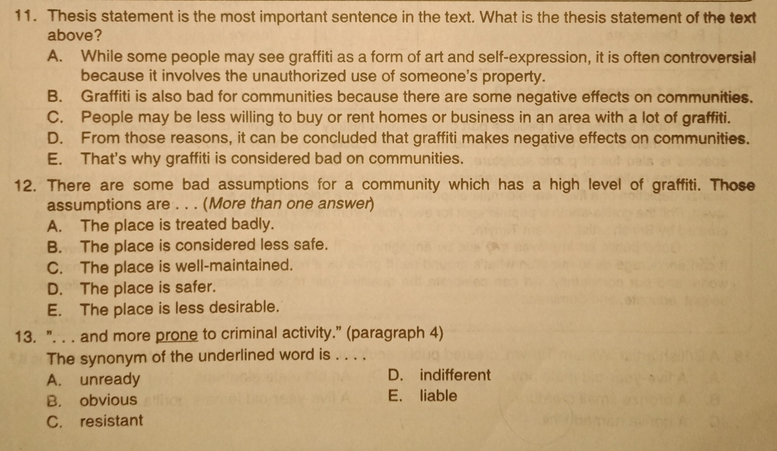 Thesis statement is the most important sentence in the text. What is the thesis statement of the text
above?
A. While some people may see graffiti as a form of art and self-expression, it is often controversial
because it involves the unauthorized use of someone's property.
B. Graffiti is also bad for communities because there are some negative effects on communities.
C. People may be less willing to buy or rent homes or business in an area with a lot of graffiti.
D. From those reasons, it can be concluded that graffiti makes negative effects on communities.
E. That's why graffiti is considered bad on communities.
12. There are some bad assumptions for a community which has a high level of graffiti. Those
assumptions are . . . (More than one answer)
A. The place is treated badly.
B. The place is considered less safe.
C. The place is well-maintained.
D. The place is safer.
E. The place is less desirable.
13. ". . . and more prone to criminal activity.” (paragraph 4)
The synonym of the underlined word is . . . .
A. unready D. indifferent
B. obvious E. liable
C. resistant