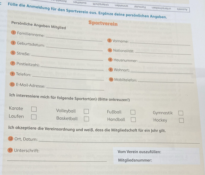 uau[a]sno 1)µ4>səu∩ uəp₁əшuο jo|nwoj uəq!aulpsəun slamsry 
Fülle die Anmeldung für den Sportverein aus. Ergänze deine persönlichen Angaben. 
Sportverein 
Persönliche Angaben Mitglied 
_ 
① Familienname: 
2 Vorname: 
_ 
③ Geburtsdatum: 
_ 
④ Nationalität: 
_ 
5 Straße: 
_ 
⑥ Hausnummer: 
_ 
_ 
⑦ Postleitzahl: 
8 Wohnort: 
_ 
_ 
⑨ Telefon: 
⑩ Mobiltelefon:_ 
_ 
⑪ E-Mail-Adresse: 
Ich interessiere mich für folgende Sportart(en) (Bitte ankreuzen!) 
Karate Volleyball Fußball Gymnastik 
Laufen Basketball Handball Hockey 
Ich akzeptiere die Vereinsordnung und weiß, dass die Mitgliedschaft für ein Jahr gilt. 
⑫ Ort, Datum: 
_ 
⑬ Unterschrift: Vom Verein auszufüllen: 
_Mitgliedsnummer: