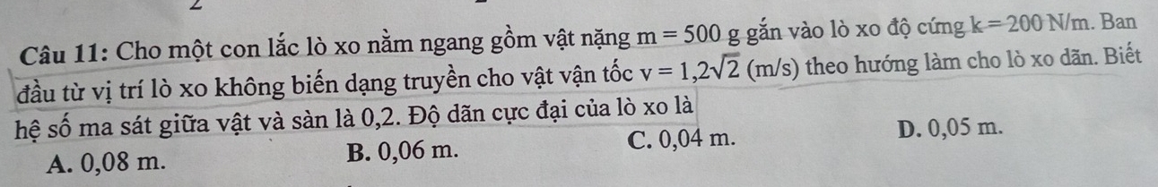 Cho một con lắc lò xo nằm ngang gồm vật nặng m=500 g gắn vào lò xo độ cứng k=200N/m. Ban
đầu từ vị trí lò xo không biến dạng truyền cho vật vận tốc v=1,2sqrt(2) (m/s theo hướng làm cho lò xo dãn. Biết
hệ số ma sát giữa vật và sàn là 0,2. Độ dãn cực đại của lò xo là
A. 0,08 m. B. 0,06 m. C. 0,04 m. D. 0,05 m.