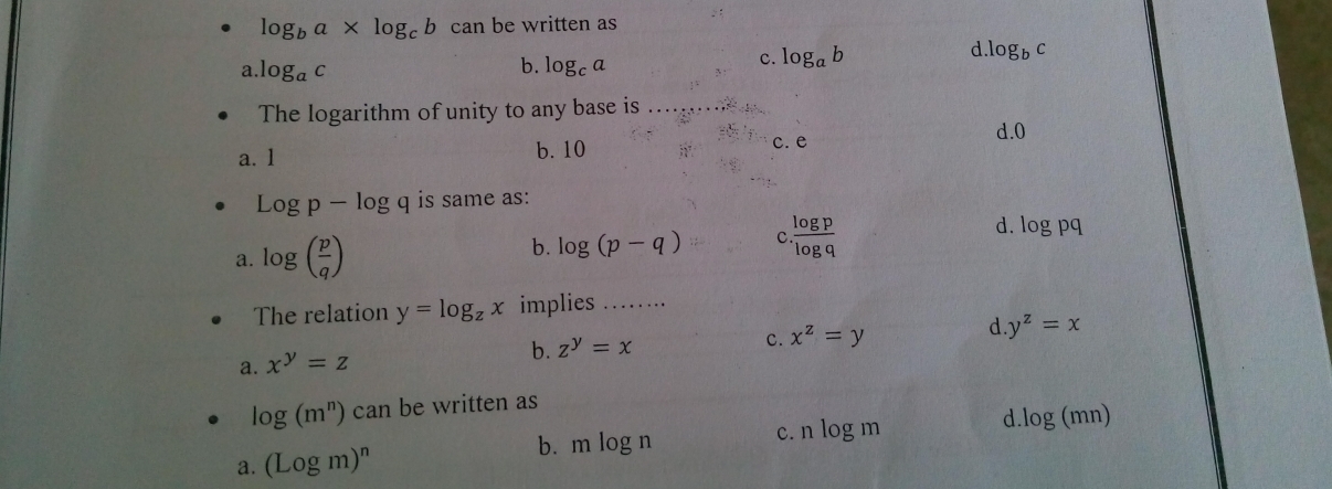 log _ba* log _cb can be written as
d. log _bc
a. log _ac b. log _ca
c. log _ab
The logarithm of unity to any base is_
a. 1 b. 10 c. e d. 0
Logp-log q is same as:
d.
a. log ( p/q ) b. log (p-q) c  log p/log q  log pq
The relation y=log _zx implies ……
d
b. z^y=x c. x^z=y y^z=x
a. x^y=z
log (m^n) can be written as
a. (Logm)^n b. mlog n c. nlog m d. log (mn)