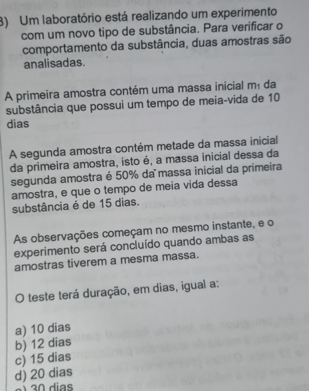 Um laboratório está realizando um experimento
com um novo tipo de substância. Para verificar o
comportamento da substância, duas amostras são
analisadas.
A primeira amostra contém uma massa inicial mã da
substância que possui um tempo de meia-vida de 10
dias
A segunda amostra contém metade da massa inicial
da primeira amostra, isto é, a massa inicial dessa da
segunda amostra é 50% da massa inicial da primeira
amostra, e que o tempo de meia vida dessa
substância é de 15 dias.
As observações começam no mesmo instante, e o
experimento será concluído quando ambas as
amostras tiverem a mesma massa.
O teste terá duração, em dias, igual a:
a) 10 dias
b) 12 dias
c) 15 dias
d) 20 dias
a 3 dias