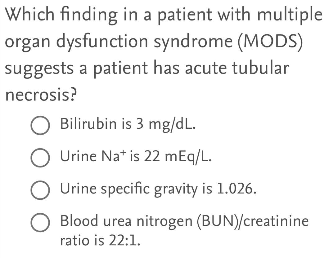 Which finding in a patient with multiple 
organ dysfunction syndrome (MODS) 
suggests a patient has acute tubular 
necrosis? 
Bilirubin is 3 mg/dL. 
Urine Na^+ is 22 mEq/L. 
Urine specific gravity is 1.026. 
Blood urea nitrogen (BUN)/creatinine 
ratio is 22:1.