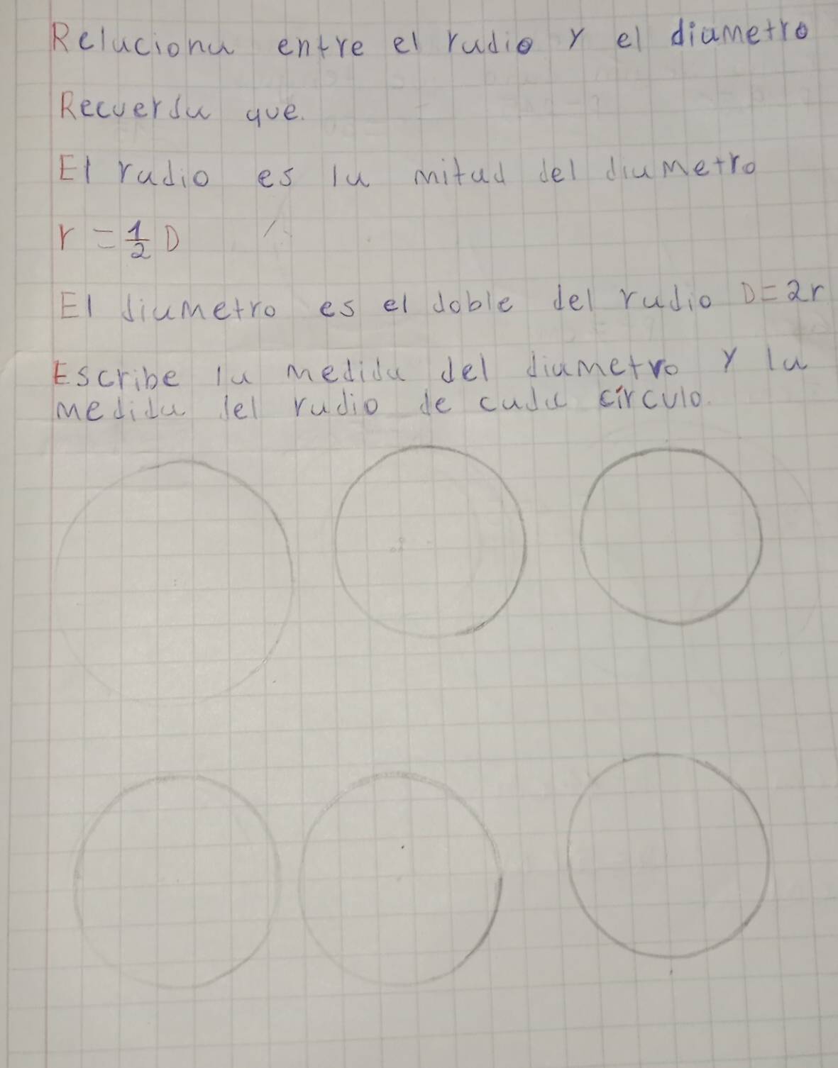 Relucionu entre el radio r el diametro 
Recversu goe. 
Et radio es lu mitud del diumetro
r= 1/2 D
EI Jiumetro es el doble del rudio D=2r
Escribe lu medida del diametro y lu 
medidu lel rudio de cudu circulo.