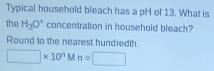 Typical household bleach has a pH of 13. What is 
the H_3O^+ concentration in household bleach? 
Round to the nearest hundredth.
□ * 10^n M n=□