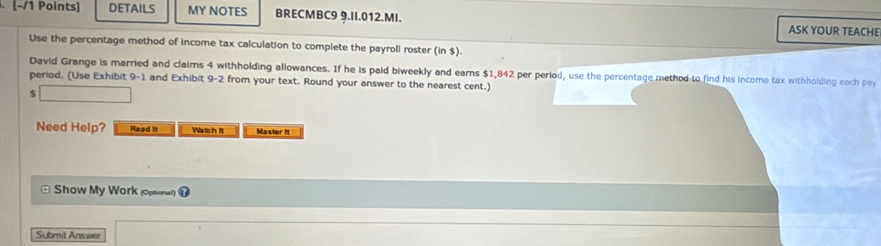 DETAILS MY NOTES BRECMBC9 9.II.012.MI. ASK YOUR TEACHE 
Use the percentage method of income tax calculation to complete the payroll roster (in $). 
David Grange is married and claims 4 withholding allowances. If he is paid biweekly and earns $1,842 per period, use the percentage method to find his income tax withholding each pay 
period. (Use Exhibit 9-1 and Exhibit 9-2 from your text. Round your answer to the nearest cent.) 
$ 
Need Help? Read it Watch it Master It 
Show My Work (opsonal) 
Submit Answer