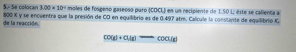 5.- Se colocan 3.00* 10^(-2) moles de fosgeno gaseoso puro (COCl_2) en un recipiente de 1.50 L; éste se calienta a
800 K y se encuentra que la presión de CO en equilibrio es de 0.497 atm. Calcule la constante de equilibrio K
de la reacción.
CO(g)+Cl_2(g)leftharpoons COCl_2(g)