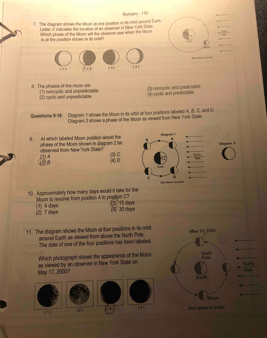 Romano - 116
_
7. The diagram shows the Moon at one position in its orbit around Earth.
_
_
Letter X indicates the location of an observer in New York State.
Which phase of the Moon will the observer see when the Moon
is at the position shown in its orbit?
_
_
Moon
(Not drawn to scale)
8. The phases of the moon are
(1) noncyclic and unpredictable (3) noncyclic and predictable
(2) cyclic and unpredictable (4) cyclic and predictable
Questions 9-10: Diagram 1 shows the Moon in its orbit at four positions labeled A, B, C, and D.
Diagram 2 shows a phase of the Moon as viewed from New York State.
9. At which labeled Moon position would the 
phase of the Moon shown in diagram 2 be
observed from New York State?Diagram 2
(1) A (3) C
(2) B
(4) D
10. Approximately how many days would it take for the
Moon to revolve from position A to position C?
(1) 4 days 3) 15 days
(2) 7 days (4) 30 days
11. The diagram shows the Moon at four positions in its orbit
around Earth as viewed from above the North Pole.
_
The date of one of the four positions has been labeled.
_4
Which photograph shows the appearance of the Moon
_
as viewed by an observer in New York State onSun's
May 17, 2000? rays
_
_
_
(1 ) (2) (3) ( 4 ) (Not drawn to s