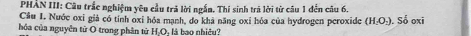 PHẢN III: Câu trắc nghiệm yêu cầu trã lời ngắn. Thí sinh trã lời từ câu 1 đến câu 6. 
Câu 1. Nước oxi giả có tính oxi hóa mạnh, do khả nãng oxỉ hóa của hydrogen peroxide (H_2O_2). Số oxi 
hóa của nguyên tử O trong phân tử H.C là bao nhiêu?