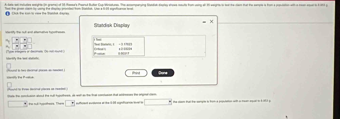 A data set includes weights (in grams) of 35 Reese's Peanut Butter Cup Miniatures. The accompanying Statdisk display shows results from using sll 35 weights to test the claim that the sample is from a population with a mean eusl to R I53 g
Test the given claim by using the display provided from Statdisk. Use a 0.05 significance level. 
Click the icon to view the Statdisk display. 
Statdisk Display 
Identify the null and altemative hypotheses 
H 
1 Test 
Test Statistic, t: - 3.17623
H_1
(Type integers or decimals. Do not round.) Critical t: P-value 0.00317 ±2.03224
Identify the test statistic. 
(Round to two decimal places as needed.) Print Done 
Identify the P -value. 
(Round to three decimal places as needed ) 
State the conclusion about the null hypothesis, as well as the final conclusion that addresses the original claim. 
the null hypothesis. There sufficient evidence at the 0.05 significance level to the claim that the sample is from a population with a mean equal to 8.953 g.