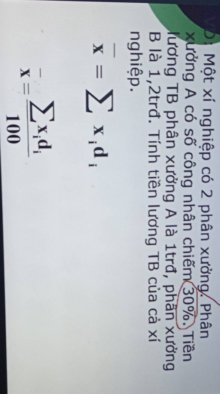 Di Một xí nghiệp có 2 phân xưởng. Phân 
xưởng A có số công nhân chiếm 30%. Tiền 
lương TB phân xưởng A là 1trđ, phân xưởng 
B là 1, 2trđ. Tính tiền lương TB của cả xí 
nghiệp.
overline x=sumlimits x_id_i
overline x=frac sumlimits x_id_i100