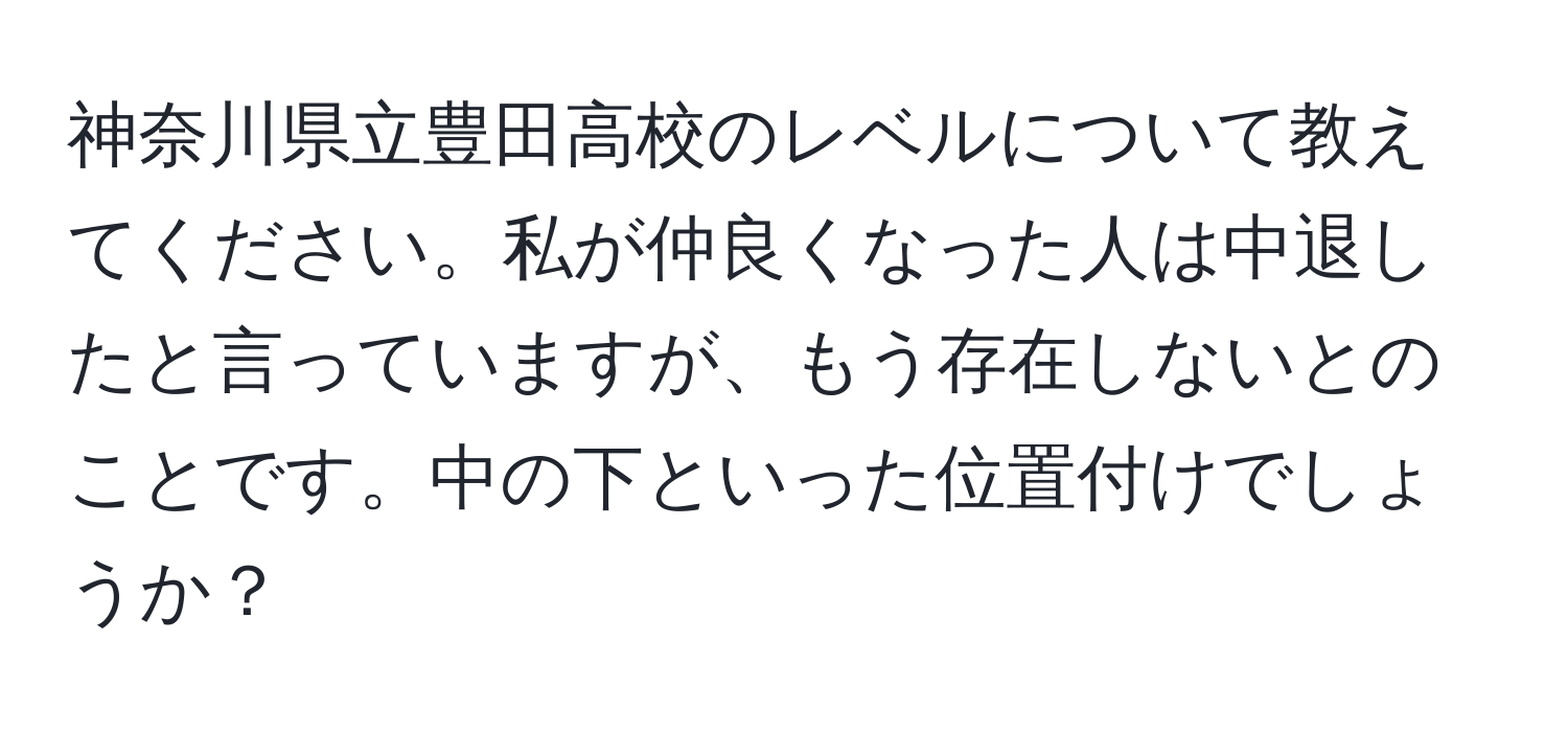 神奈川県立豊田高校のレベルについて教えてください。私が仲良くなった人は中退したと言っていますが、もう存在しないとのことです。中の下といった位置付けでしょうか？