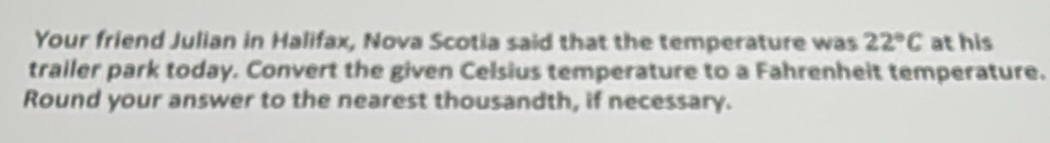 Your friend Julian in Halifax, Nova Scotia said that the temperature was 22°C at his 
trailer park today. Convert the given Celsius temperature to a Fahrenheit temperature. 
Round your answer to the nearest thousandth, if necessary.