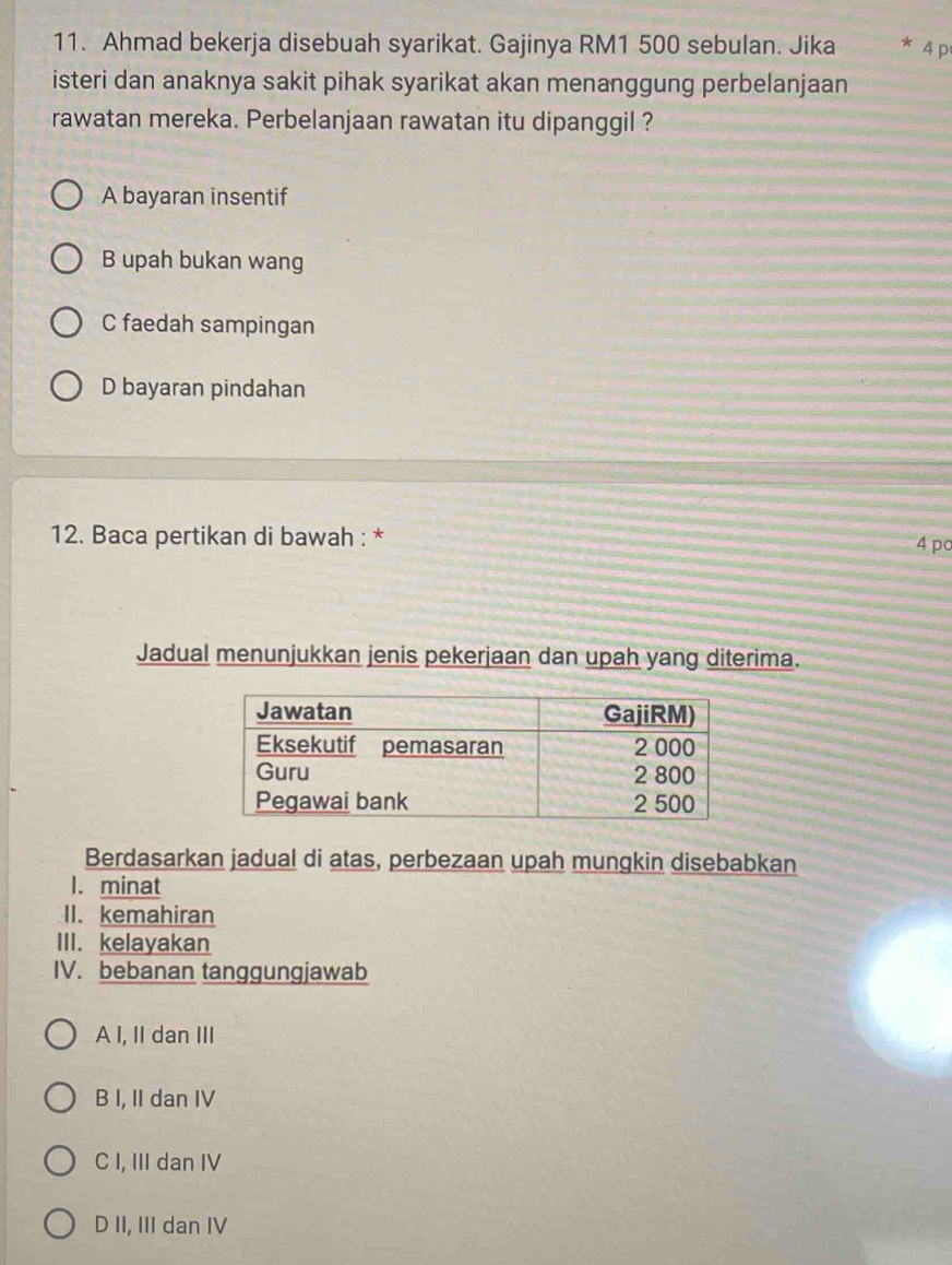 Ahmad bekerja disebuah syarikat. Gajinya RM1 500 sebulan. Jika 4 p
isteri dan anaknya sakit pihak syarikat akan menanggung perbelanjaan
rawatan mereka. Perbelanjaan rawatan itu dipanggil ?
A bayaran insentif
B upah bukan wang
C faedah sampingan
D bayaran pindahan
12. Baca pertikan di bawah : *
4 pc
Jadual menunjukkan jenis pekerjaan dan upah yang diterima.
Berdasarkan jadual di atas, perbezaan upah mungkin disebabkan
1. minat
II. kemahiran
III. kelayakan
IV. bebanan tanggungjawab
A I, II dan III
B I, II dan IV
C I, III dan IV
D II, III dan IV