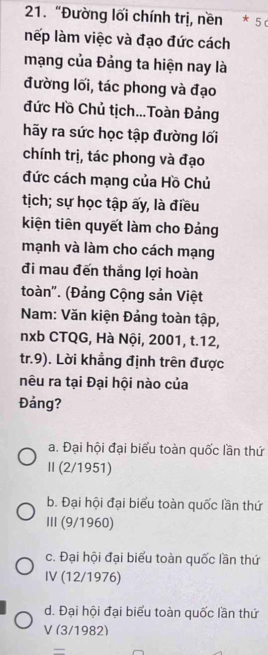 “Đường lối chính trị, nền * 5
nếp làm việc và đạo đức cách
mạng của Đảng ta hiện nay là
đường lối, tác phong và đạo
đức Hồ Chủ tịch...Toàn Đảng
hãy ra sức học tập đường lối
chính trị, tác phong và đạo
đức cách mạng của Hồ Chủ
tịch; sự học tập ấy, là điều
kiện tiên quyết làm cho Đảng
mạnh và làm cho cách mạng
đi mau đến thắng lợi hoàn
toàn'. (Đảng Cộng sản Việt
Nam: Văn kiện Đảng toàn tập,
nxb CTQG, Hà Nội, 2001, t.12,
tr.9). Lời khẳng định trên được
nêu ra tại Đại hội nào của
Đảng?
a. Đại hội đại biểu toàn quốc lần thứ
Ⅱ(2/1951)
b. Đại hội đại biểu toàn quốc lần thứ
ⅢI (9/1960)
c. Đại hội đại biểu toàn quốc lần thứ
IV (12/1976)
d. Đại hội đại biểu toàn quốc lần thứ
V (3/1982)
_—