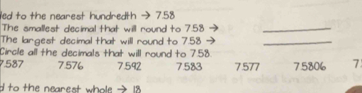 led to the nearest hundredth → 7.58
The smallest decimal that will round to 7.58 _
The largest decimal that will round to 7.58
_
Circle all the decimals that will round to 7.58.
7.587 7.576 7.592 7583 7.577 75806 7
d to the nearest whole → 18