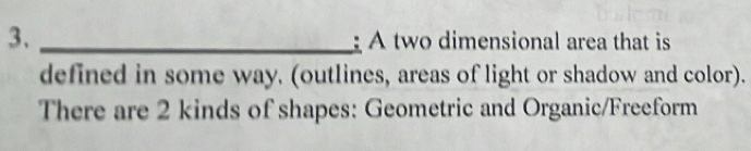 A two dimensional area that is 
defined in some way. (outlines, areas of light or shadow and color). 
There are 2 kinds of shapes: Geometric and Organic/Freeform